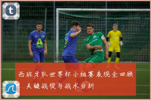 西班牙队世界杯小组赛表现全回顾：关键战役与战术分析
