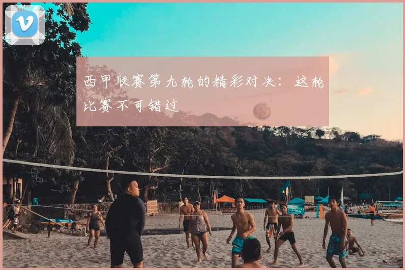 西甲联赛第九轮的精彩对决：这轮比赛不可错过